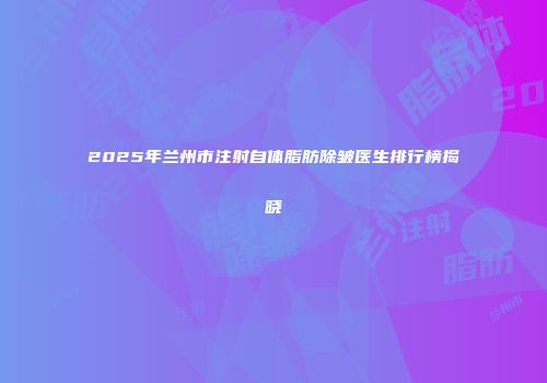 2025年兰州市注射自体脂肪除皱医生排行榜揭晓