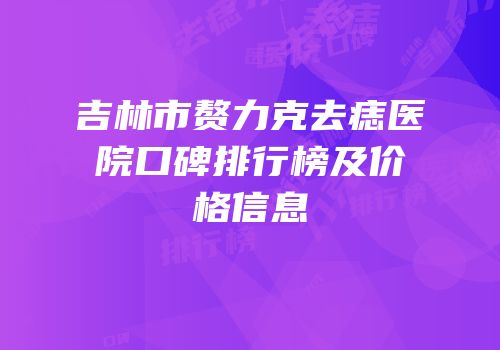 吉林市赘力克去痣医院口碑排行榜及价格信息