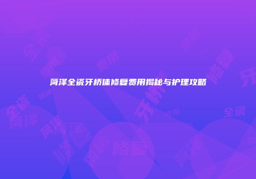 菏泽全瓷牙桥体修复费用揭秘与护理攻略