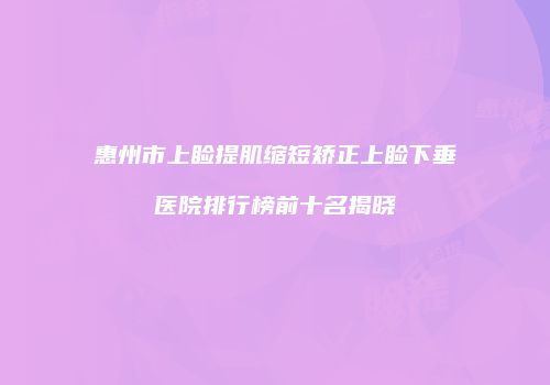 惠州市上睑提肌缩短矫正上睑下垂医院排行榜前十名揭晓