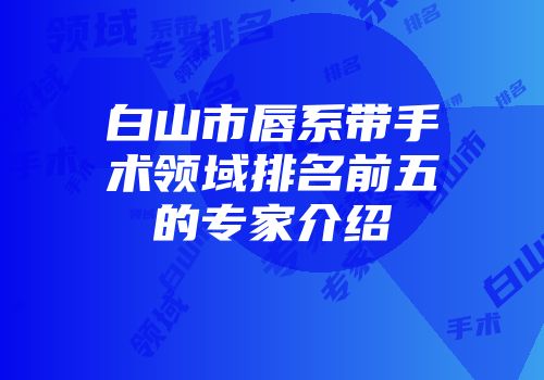 白山市唇系带手术领域排名前五的专家介绍