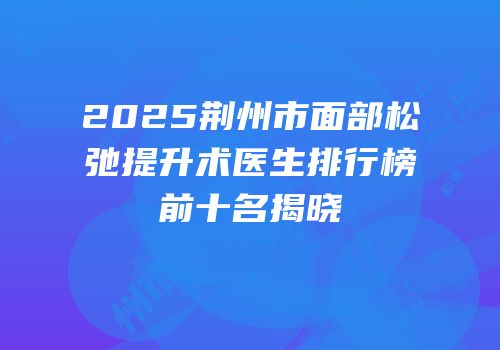 2025荆州市面部松弛提升术医生排行榜前十名揭晓
