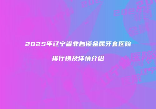 2025年辽宁省非自锁金属牙套医院排行榜及详情介绍