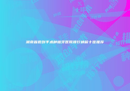 湖南省微创手术种植牙医院排行榜前十佳推荐