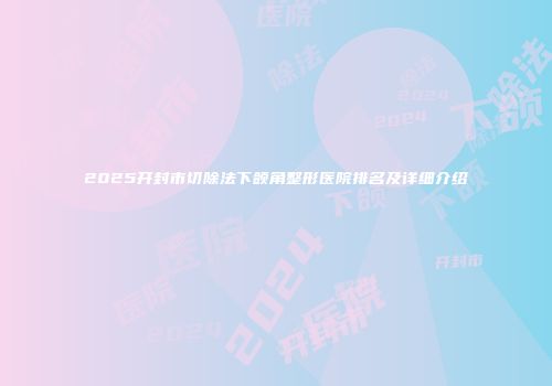 2025开封市切除法下颌角整形医院排名及详细介绍
