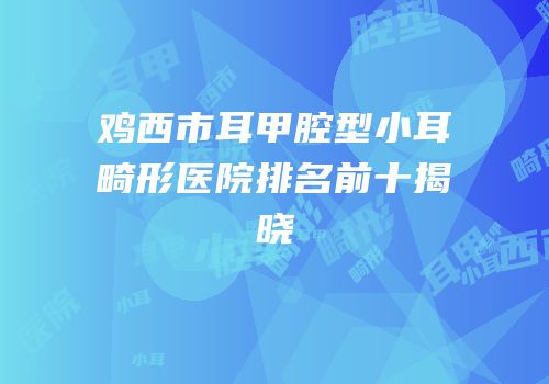 鸡西市耳甲腔型小耳畸形医院排名前十揭晓