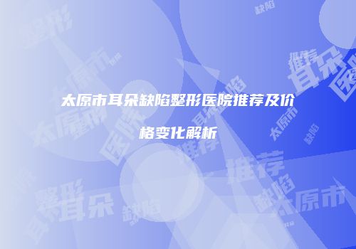 太原市耳朵缺陷整形医院推荐及价格变化解析