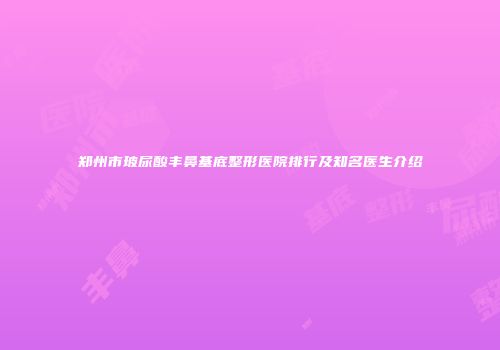 郑州市玻尿酸丰鼻基底整形医院排行及知名医生介绍