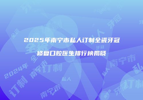 2025年南宁市私人订制全瓷牙冠修复口腔医生排行榜揭晓
