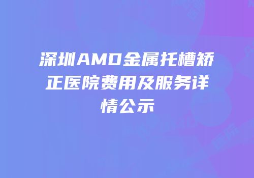 深圳AMD金属托槽矫正医院费用及服务详情公示