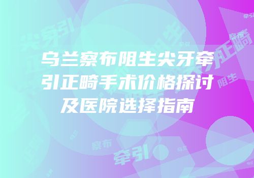 乌兰察布阻生尖牙牵引正畸手术价格探讨及医院选择指南