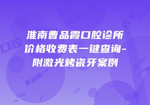 淮南曹品霞口腔诊所价格收费表一键查询-附激光烤瓷牙案例