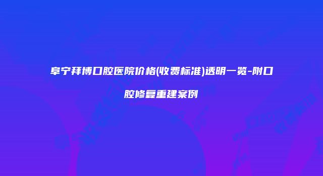 阜宁拜博口腔医院价格(收费标准)透明一览-附口腔修复重建案例