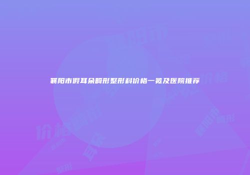 襄阳市假耳朵畸形整形科价格一览及医院推荐