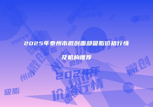 2025年泰州市微创面部吸脂价格行情及机构推荐