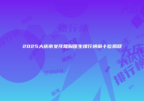 2025大庆市女孩隆胸医生排行榜前十位揭晓