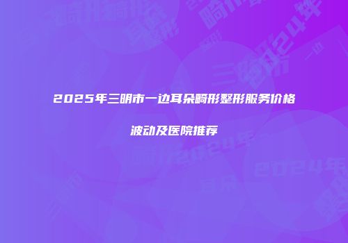 2025年三明市一边耳朵畸形整形服务价格波动及医院推荐