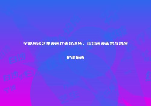 宁波白沙艺生美医疗美容诊所：综合医美服务与术后护理指南