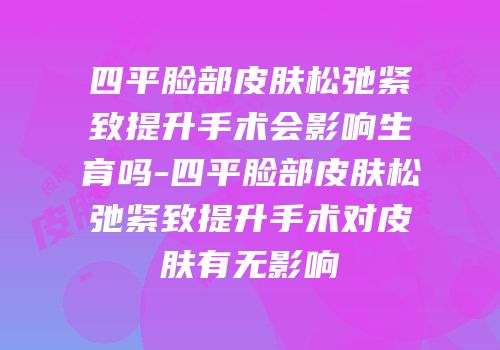 四平脸部皮肤松弛紧致提升手术会影响生育吗-四平脸部皮肤松弛紧致提升手术对皮肤有无影响