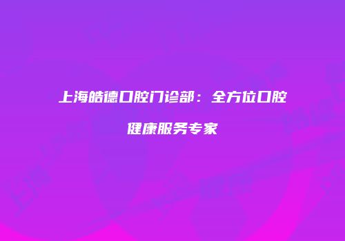上海皓德口腔门诊部：全方位口腔健康服务专家