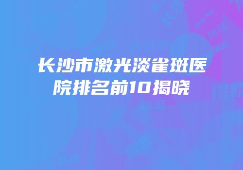 长沙市激光淡雀斑医院排名前10揭晓
