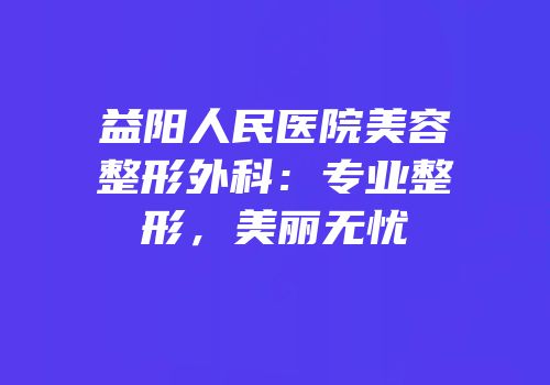 益阳人民医院美容整形外科：专业整形，美丽无忧