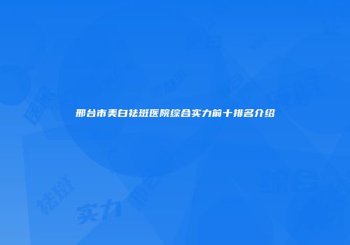 邢台市美白祛斑医院综合实力前十排名介绍