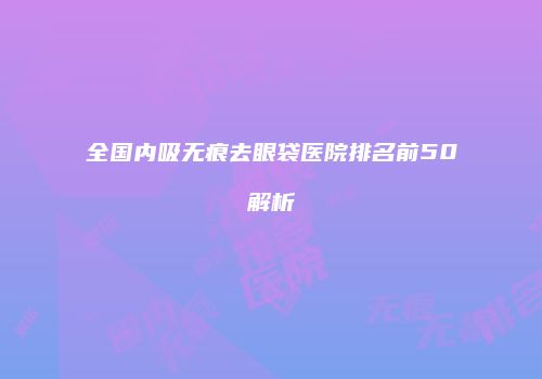 全国内吸无痕去眼袋医院排名前50解析
