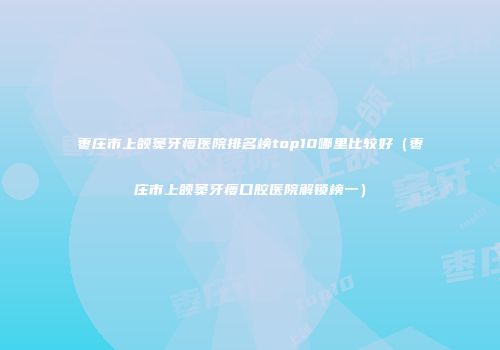 枣庄市上颌窦牙瘘医院排名榜top10哪里比较好（枣庄市上颌窦牙瘘口腔医院解锁榜一）