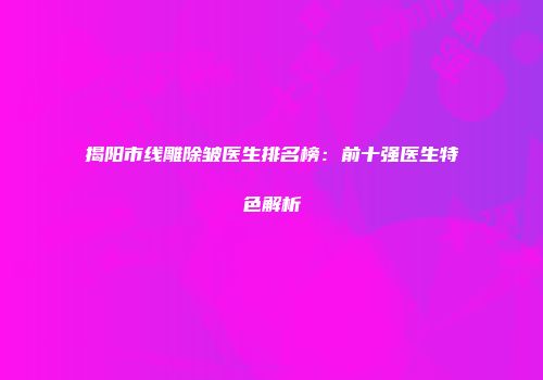 揭阳市线雕除皱医生排名榜：前十强医生特色解析