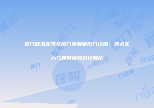 厦门鹭港医院与厦门黄岩整形门诊部：技术实力与项目优势对比解析
