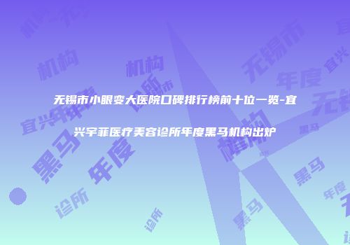 无锡市小眼变大医院口碑排行榜前十位一览-宜兴宇菲医疗美容诊所年度黑马机构出炉