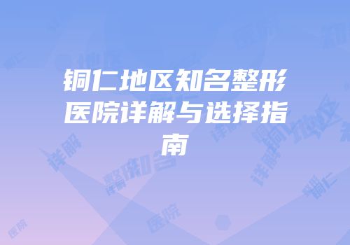 铜仁地区知名整形医院详解与选择指南