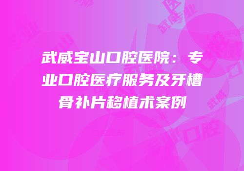 武威宝山口腔医院：专业口腔医疗服务及牙槽骨补片移植术案例