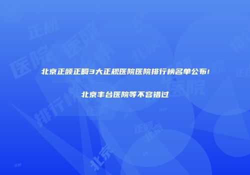 北京正颌正畸3大正规医院医院排行榜名单公布!北京丰台医院等不容错过