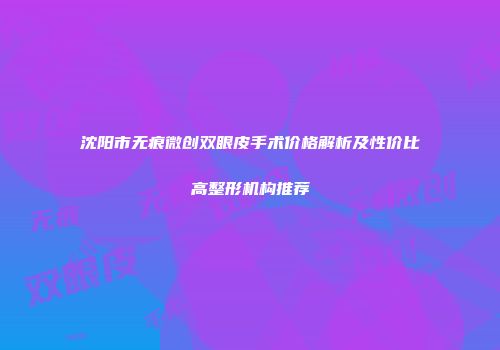 沈阳市无痕微创双眼皮手术价格解析及性价比高整形机构推荐