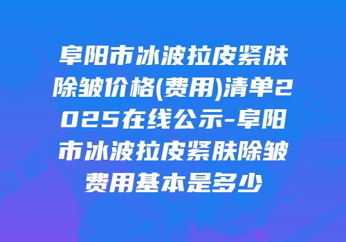 阜阳市冰波拉皮紧肤除皱价格(费用)清单2025在线公示-阜阳市冰波拉皮紧肤除皱费用基本是多少