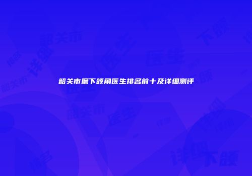 韶关市磨下颌角医生排名前十及详细测评