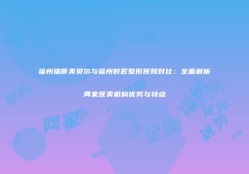 福州瑞丽美贝尔与福州时匠整形医院对比：全面解析两家医美机构优势与特点