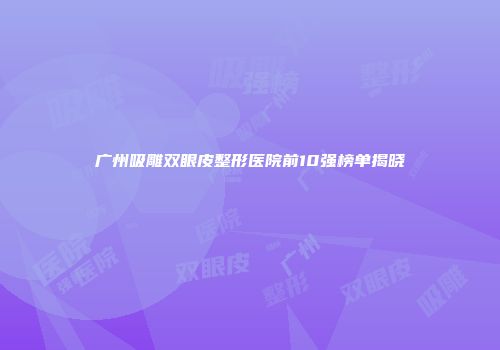 广州吸雕双眼皮整形医院前10强榜单揭晓
