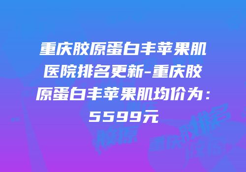 重庆胶原蛋白丰苹果肌医院排名更新-重庆胶原蛋白丰苹果肌均价为：5599元