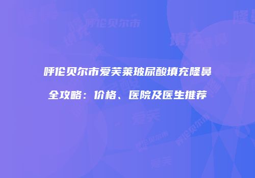 呼伦贝尔市爱芙莱玻尿酸填充隆鼻全攻略：价格、医院及医生推荐