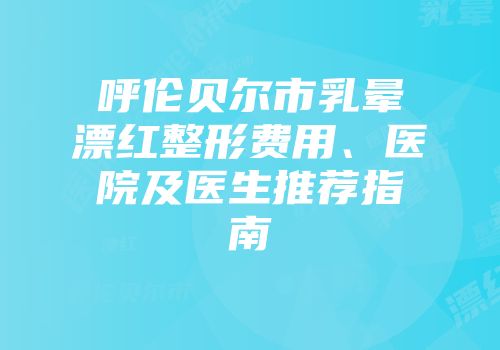 呼伦贝尔市乳晕漂红整形费用、医院及医生推荐指南