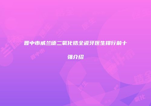 晋中市威兰德二氧化锆全瓷牙医生排行前十强介绍