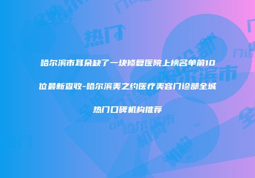 哈尔滨市耳朵缺了一块修复医院上榜名单前10位最新查收-哈尔滨美之约医疗美容门诊部全城热门口碑机构推荐
