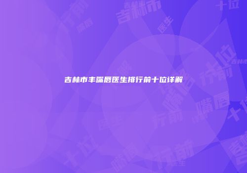 吉林市丰嘴唇医生排行前十位详解