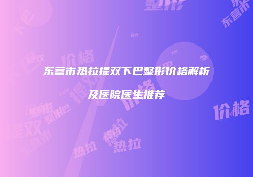 东营市热拉提双下巴整形价格解析及医院医生推荐