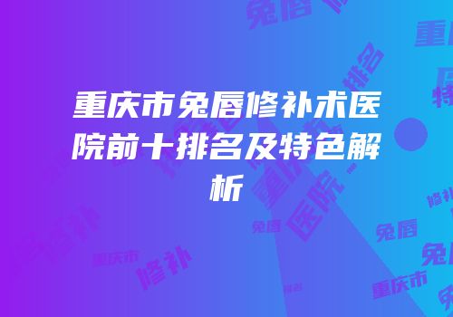 重庆市兔唇修补术医院前十排名及特色解析
