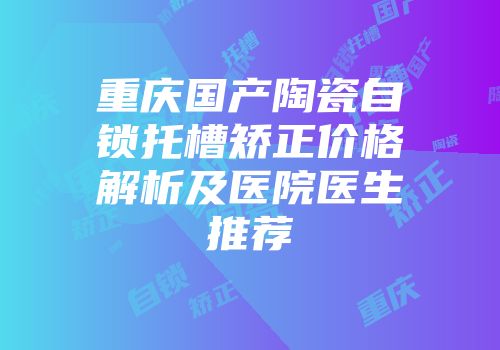 重庆国产陶瓷自锁托槽矫正价格解析及医院医生推荐