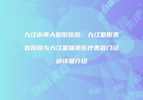 九江市两大整形医院：九江整形美容医院与九江星瑞美医疗美容门诊部详细介绍